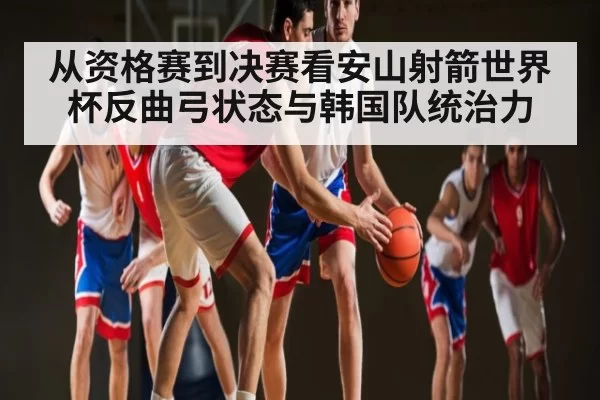 从资格赛到决赛看安山射箭世界杯反曲弓状态与韩国队统治力