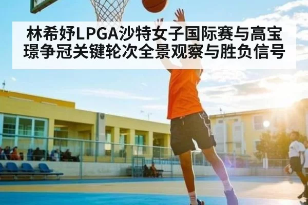 林希妤LPGA沙特女子国际赛与高宝璟争冠关键轮次全景观察与胜负信号
